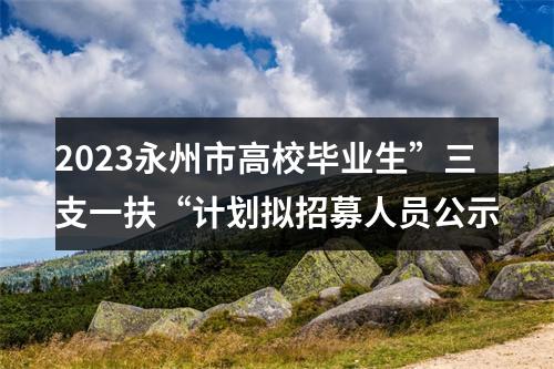2023永州市高校毕业生”三支一扶“计划拟招募人员公示 图片
