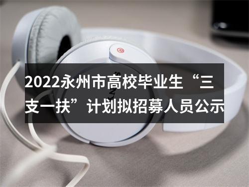 2022永州市高校毕业生“三支一扶”计划拟招募人员公示 图片
