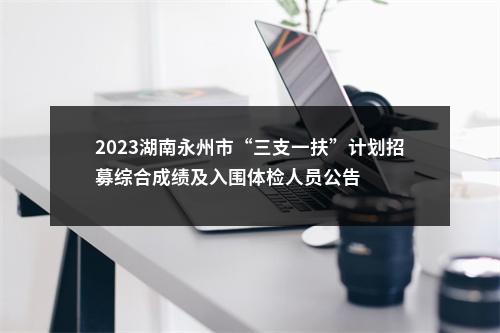 2023湖南永州市“三支一扶”计划招募综合成绩及入围体检人员公告 图片