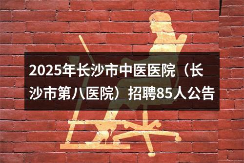 2025年长沙市中医医院（长沙市第八医院）招聘85人公告 图片