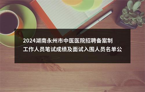 2024湖南永州市中医医院招聘备案制工作人员笔试成绩及面试入围人员名单公告 图片