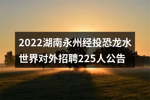 2022湖南永州经投恐龙水世界对外招聘225人公告 图片