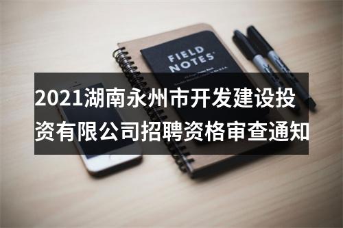 2021湖南永州市开发建设投资有限公司招聘资格审查通知 图片