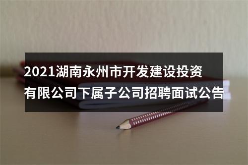 2021湖南永州市开发建设投资有限公司下属子公司招聘面试公告 图片